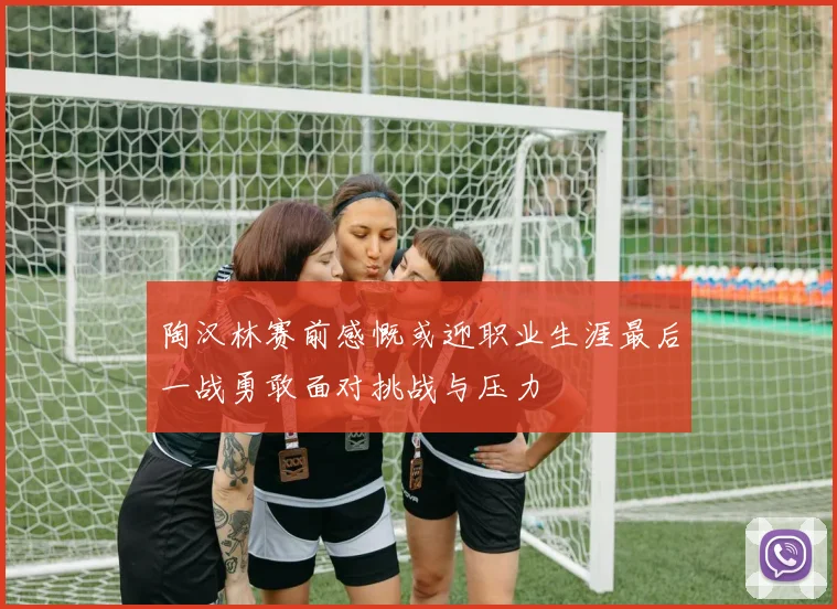 陶汉林赛前感慨或迎职业生涯最后一战勇敢面对挑战与压力