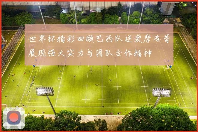 世界杯精彩回顾巴西队逆袭摩洛哥展现强大实力与团队合作精神
