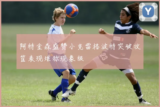 阿特金森盛赞小克雷格波特突破攻筐表现堪称现象级