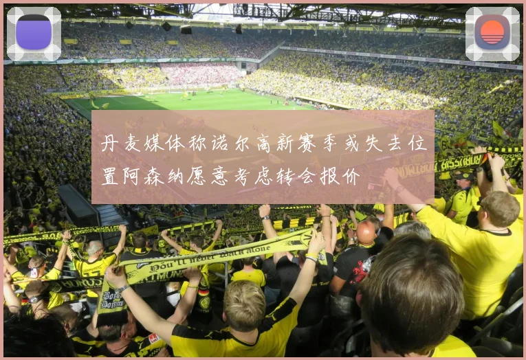 丹麦媒体称诺尔高新赛季或失去位置阿森纳愿意考虑转会报价