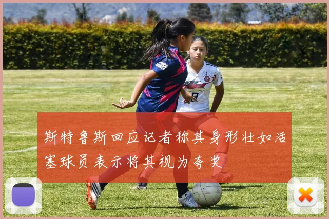 斯特鲁斯回应记者称其身形壮如活塞球员表示将其视为夸奖