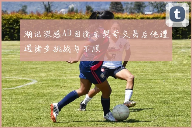湖记深感AD困境东契奇交易后他遭遇诸多挑战与不顺