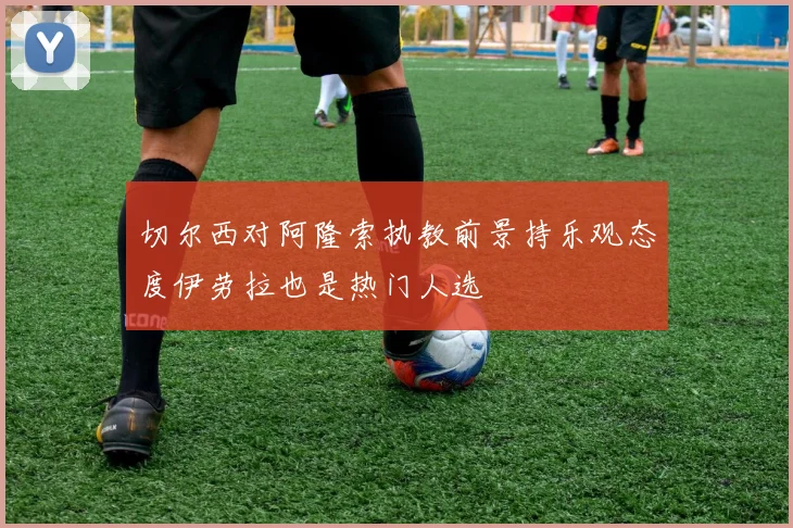 切尔西对阿隆索执教前景持乐观态度伊劳拉也是热门人选