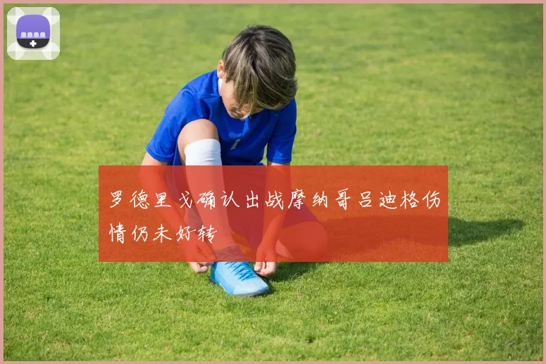 罗德里戈确认出战摩纳哥吕迪格伤情仍未好转