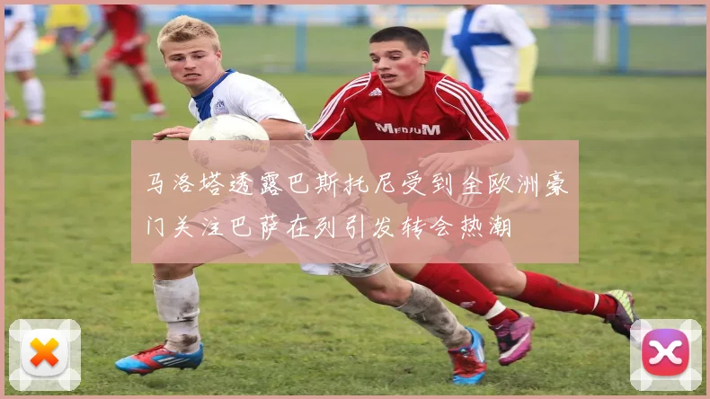 马洛塔透露巴斯托尼受到全欧洲豪门关注巴萨在列引发转会热潮