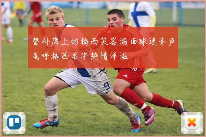 替补席上的梅西笑容满面球迷齐声高呼梅西名字热情洋溢