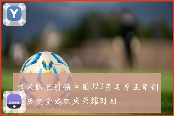 武汉队长引领中国U23男足夺亚军创造历史全城欢庆荣耀时刻