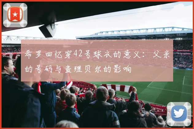 希罗回忆穿42号球衣的意义：父亲的号码与查理贝尔的影响