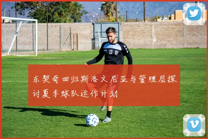 东契奇回归斯洛文尼亚与管理层探讨夏季球队运作计划