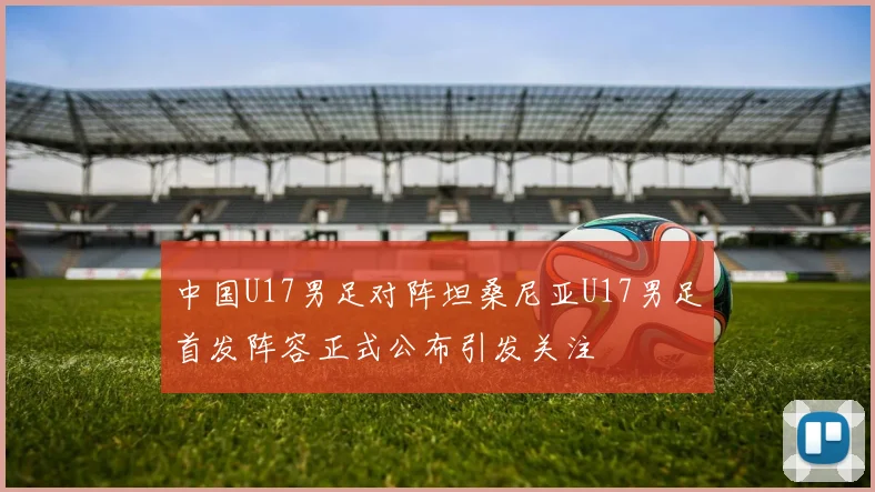 中国U17男足对阵坦桑尼亚U17男足首发阵容正式公布引发关注