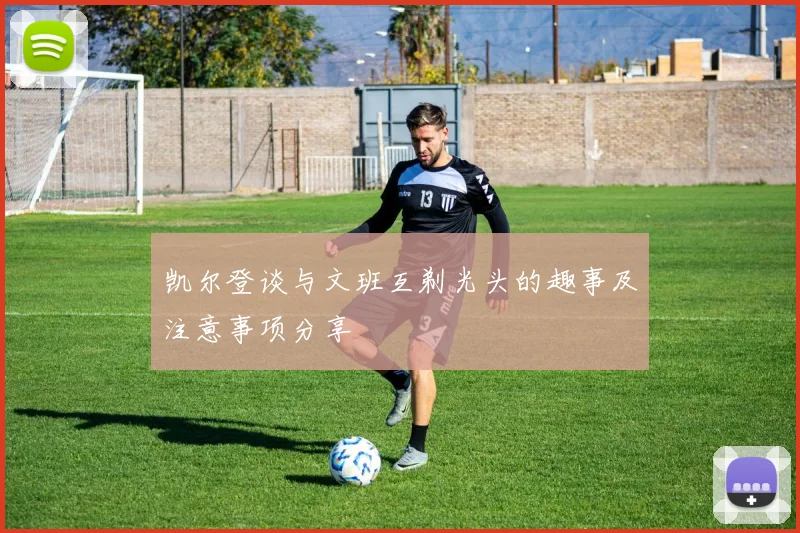 凯尔登谈与文班互剃光头的趣事及注意事项分享