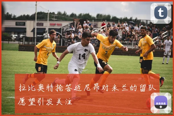 拉比奥特抢答迈尼昂对米兰的留队愿望引发关注