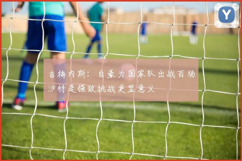 吉梅内斯：自豪为国家队出战百场沙特是强敌挑战更显意义
