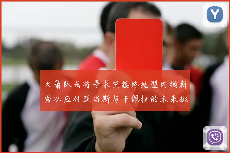 火箭队或将寻求空接终结型内线新秀以应对亚当斯与卡佩拉的未来挑战
