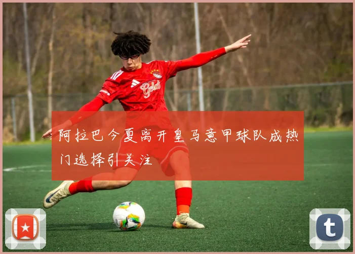 阿拉巴今夏离开皇马意甲球队成热门选择引关注