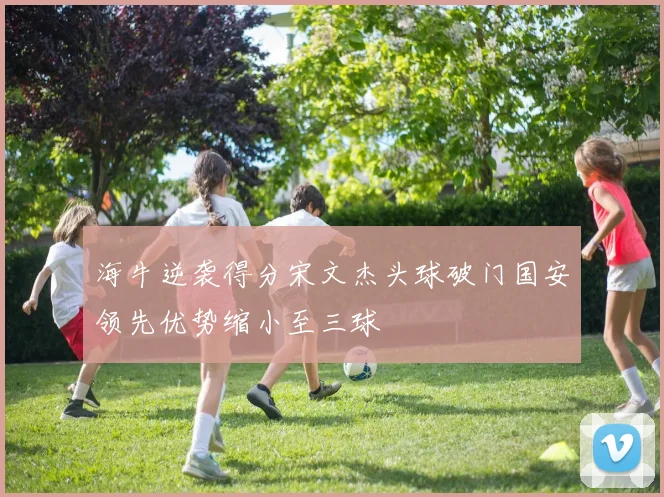 海牛逆袭得分宋文杰头球破门国安领先优势缩小至三球